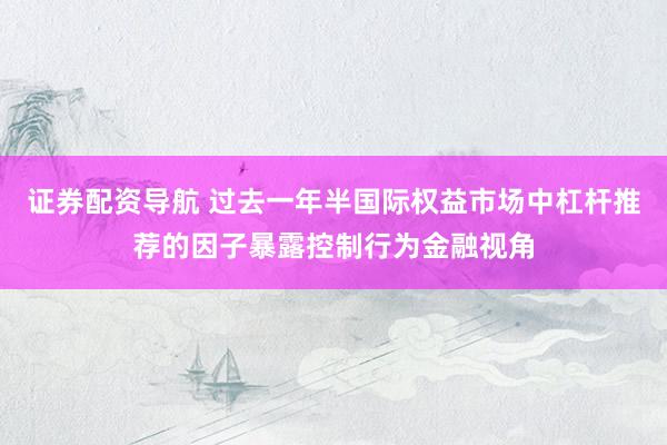 证券配资导航 过去一年半国际权益市场中杠杆推荐的因子暴露控制行为金融视角