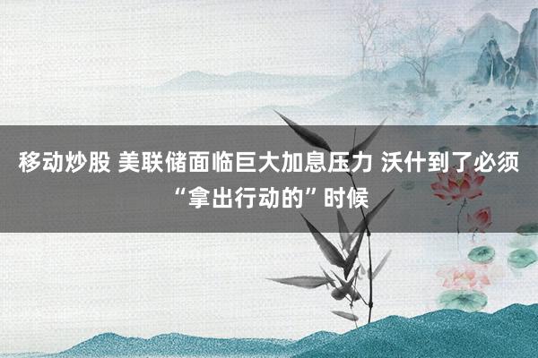 移动炒股 美联储面临巨大加息压力 沃什到了必须“拿出行动的”时候