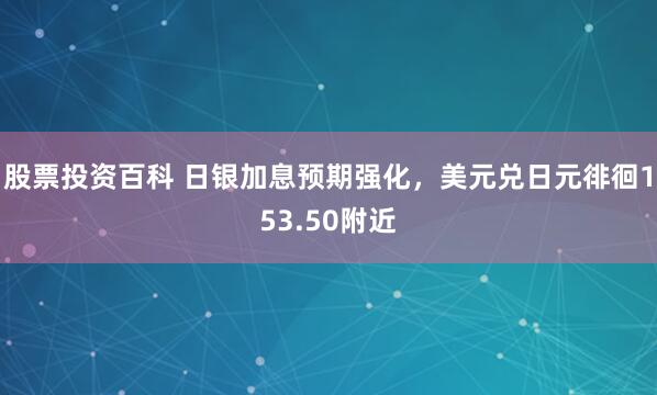 股票投资百科 日银加息预期强化，美元兑日元徘徊153.50附近