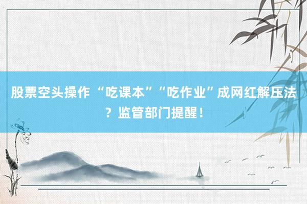 股票空头操作 “吃课本”“吃作业”成网红解压法？监管部门提醒！
