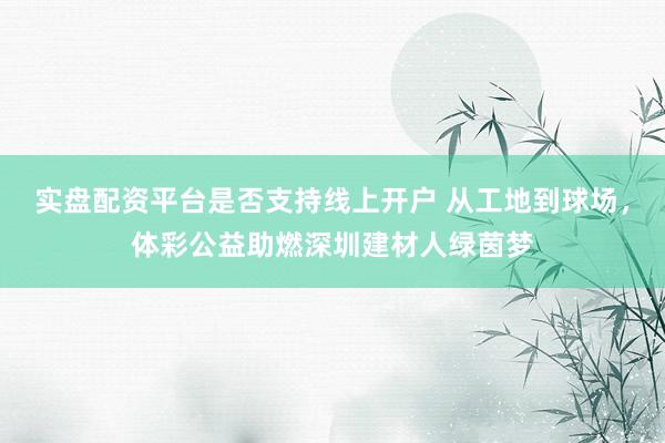 实盘配资平台是否支持线上开户 从工地到球场，体彩公益助燃深圳建材人绿茵梦