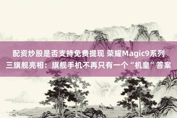 配资炒股是否支持免费提现 荣耀Magic9系列三旗舰亮相：旗舰手机不再只有一个“机皇”答案