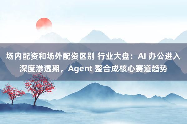 场内配资和场外配资区别 行业大盘：AI 办公进入深度渗透期，Agent 整合成核心赛道趋势