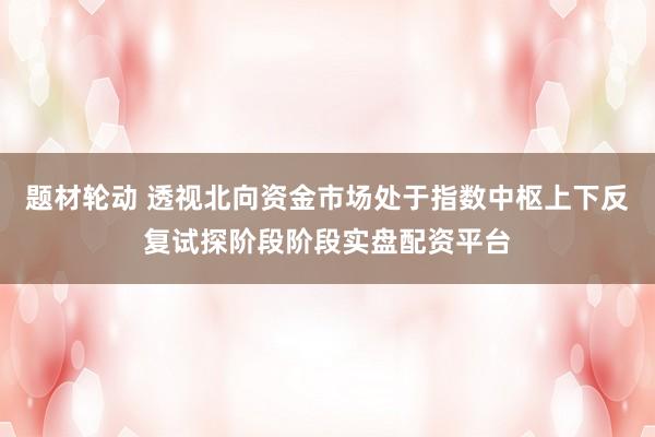 题材轮动 透视北向资金市场处于指数中枢上下反复试探阶段阶段实盘配资平台