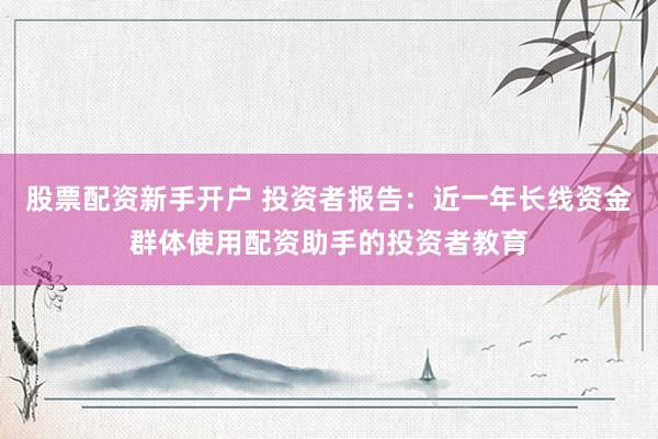 股票配资新手开户 投资者报告：近一年长线资金群体使用配资助手的投资者教育