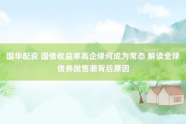 国华配资 国债收益率高企缘何成为常态 解读全球债券抛售潮背后原因