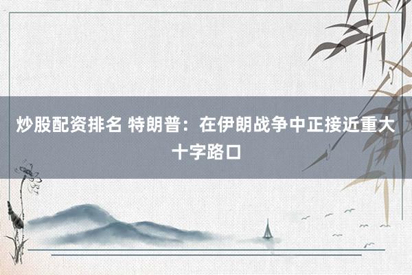 炒股配资排名 特朗普：在伊朗战争中正接近重大十字路口