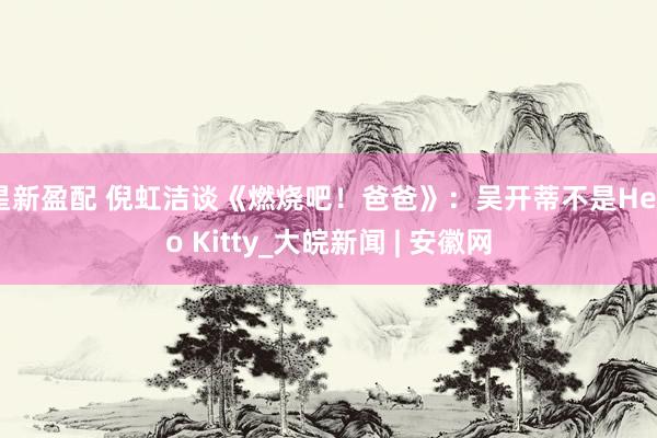 星新盈配 倪虹洁谈《燃烧吧！爸爸》：吴开蒂不是Hello Kitty_大皖新闻 | 安徽网