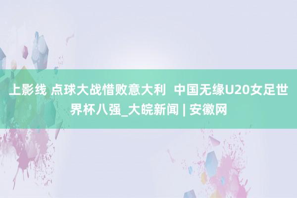 上影线 点球大战惜败意大利  中国无缘U20女足世界杯八强_大皖新闻 | 安徽网