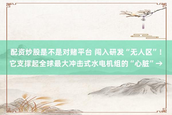 配资炒股是不是对赌平台 闯入研发“无人区”！它支撑起全球最大冲击式水电机组的“心脏”→