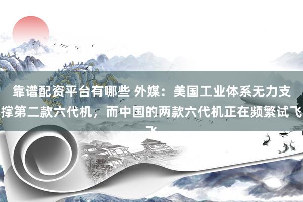 靠谱配资平台有哪些 外媒：美国工业体系无力支撑第二款六代机，而中国的两款六代机正在频繁试飞