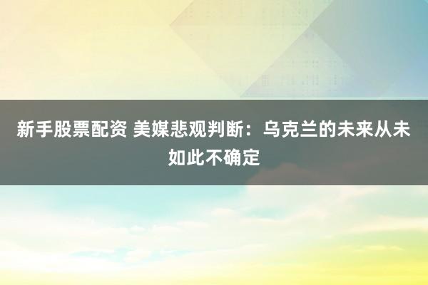 新手股票配资 美媒悲观判断：乌克兰的未来从未如此不确定