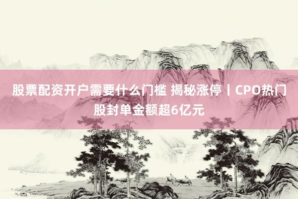 股票配资开户需要什么门槛 揭秘涨停丨CPO热门股封单金额超6亿元