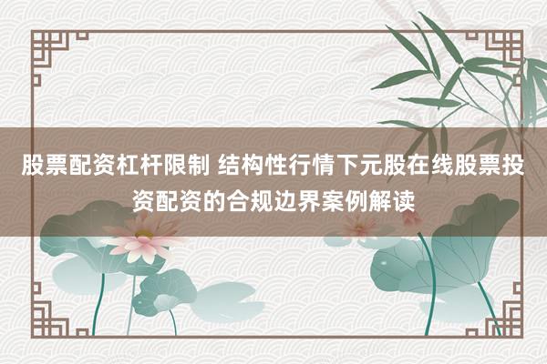 股票配资杠杆限制 结构性行情下元股在线股票投资配资的合规边界案例解读