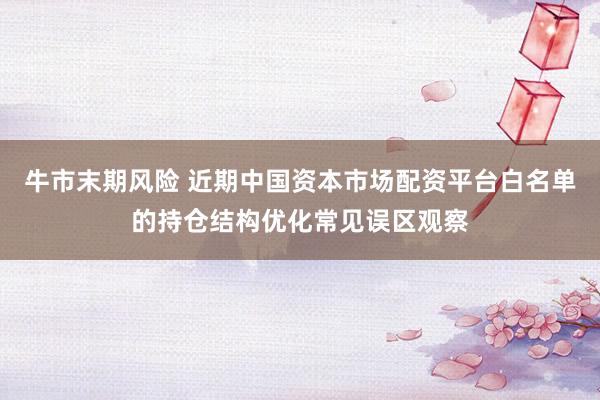 牛市末期风险 近期中国资本市场配资平台白名单的持仓结构优化常见误区观察