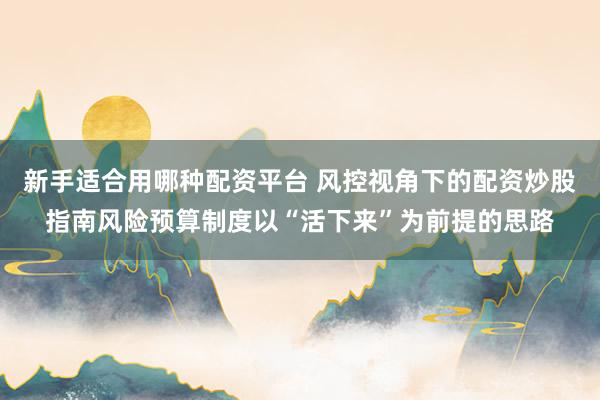 新手适合用哪种配资平台 风控视角下的配资炒股指南风险预算制度以“活下来”为前提的思路