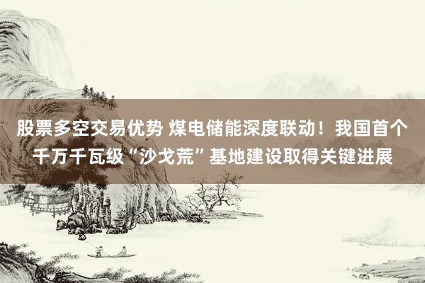 股票多空交易优势 煤电储能深度联动！我国首个千万千瓦级“沙戈荒”基地建设取得关键进展