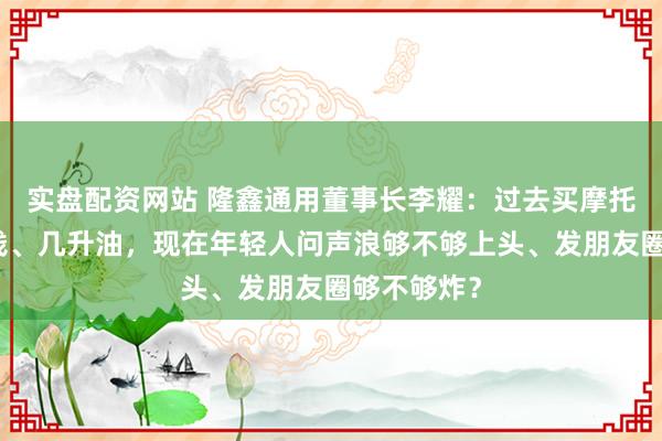 实盘配资网站 隆鑫通用董事长李耀：过去买摩托车问多少钱、几升油，现在年轻人问声浪够不够上头、发朋友圈够不够炸？
