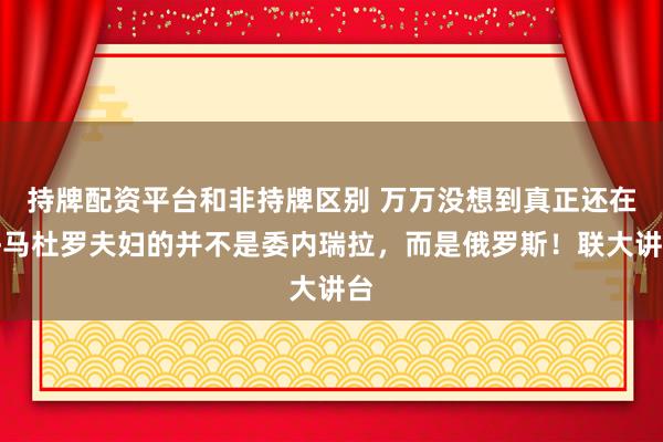 持牌配资平台和非持牌区别 万万没想到真正还在乎马杜罗夫妇的并不是委内瑞拉，而是俄罗斯！联大讲台