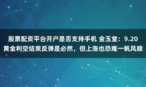 股票配资平台开户是否支持手机 金玉堂：9.20黄金利空结束反弹是必然，但上涨也恐难一帆风顺