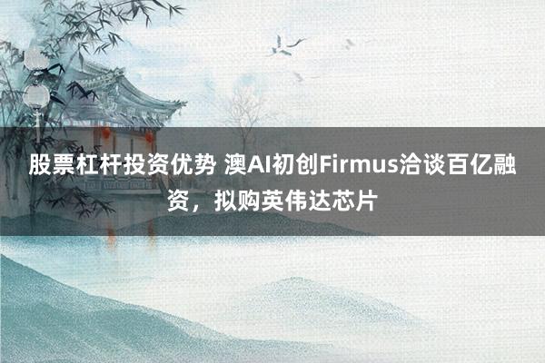股票杠杆投资优势 澳AI初创Firmus洽谈百亿融资,拟购英伟达芯片