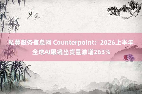 私募服务信息网 Counterpoint：2026上半年全球AI眼镜出货量激增263%