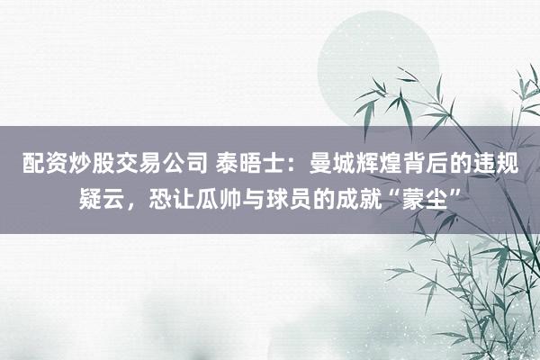 配资炒股交易公司 泰晤士：曼城辉煌背后的违规疑云，恐让瓜帅与球员的成就“蒙尘”