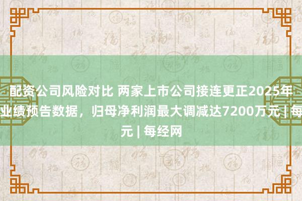 配资公司风险对比 两家上市公司接连更正2025年年度业绩预告数据，归母净利润最大调减达7200万元 | 每经网