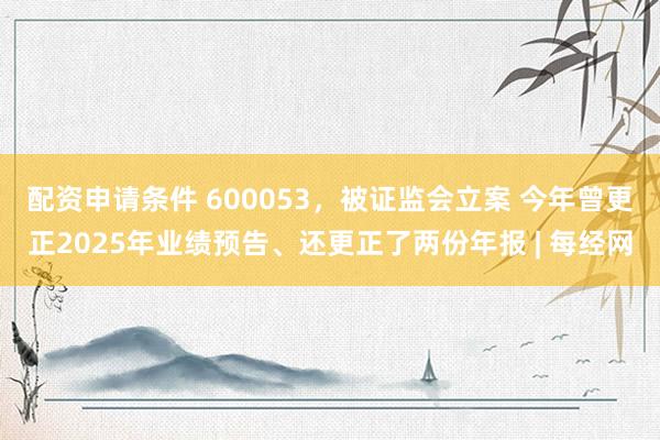 配资申请条件 600053，被证监会立案 今年曾更正2025年业绩预告、还更正了两份年报 | 每经网