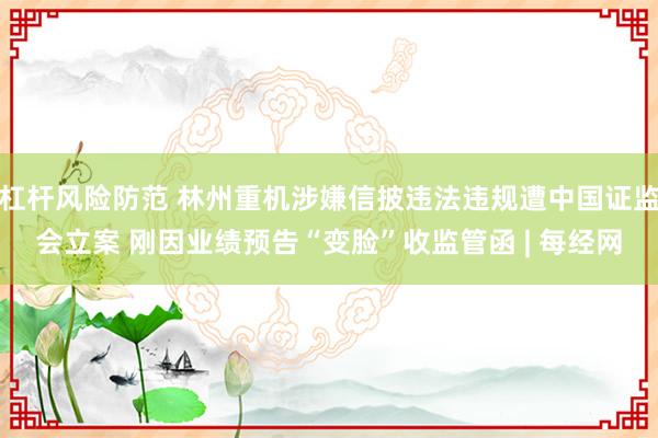 杠杆风险防范 林州重机涉嫌信披违法违规遭中国证监会立案 刚因业绩预告“变脸”收监管函 | 每经网