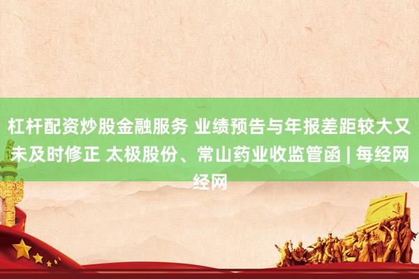 杠杆配资炒股金融服务 业绩预告与年报差距较大又未及时修正 太极股份、常山药业收监管函 | 每经网