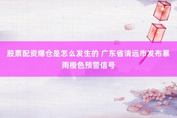 股票配资爆仓是怎么发生的 广东省清远市发布暴雨橙色预警信号