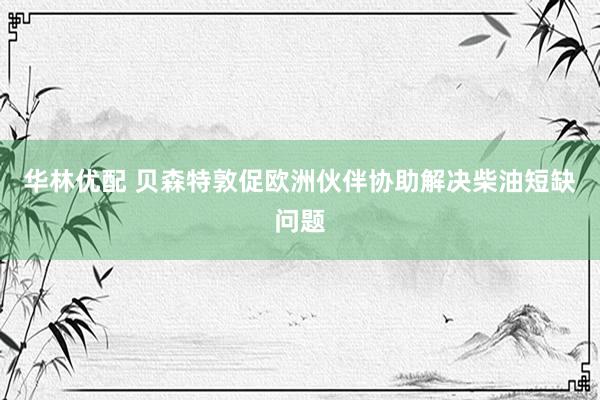华林优配 贝森特敦促欧洲伙伴协助解决柴油短缺问题
