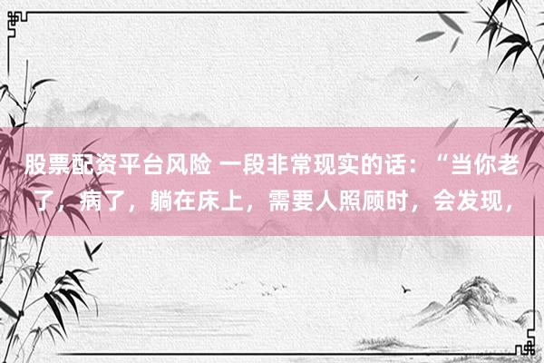股票配资平台风险 一段非常现实的话：“当你老了，病了，躺在床上，需要人照顾时，会发现，