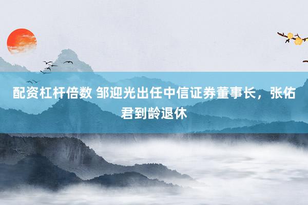 配资杠杆倍数 邹迎光出任中信证券董事长，张佑君到龄退休