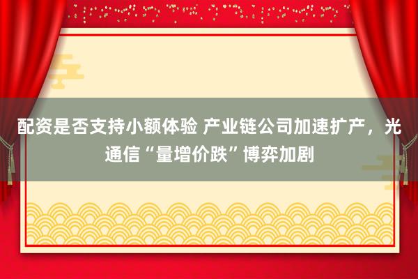 配资是否支持小额体验 产业链公司加速扩产，光通信“量增价跌”博弈加剧