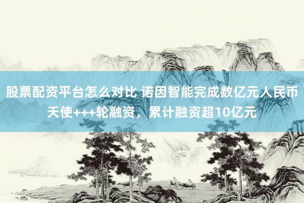 股票配资平台怎么对比 诺因智能完成数亿元人民币天使+++轮融资，累计融资超10亿元