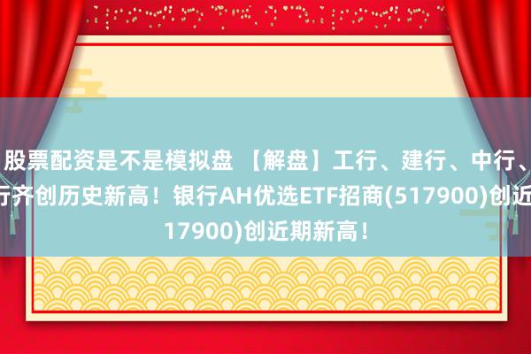 股票配资是不是模拟盘 【解盘】工行、建行、中行、中信银行齐创历史新高！银行AH优选ETF招商(517900)创近期新高！