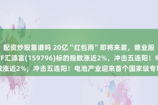 配资炒股靠谱吗 20亿“红包雨”即将来袭，德业股份大涨超7%！电池ETF汇添富(159796)标的指数涨近2%，冲击五连阳！电池产业迎来首个国家级专项规划