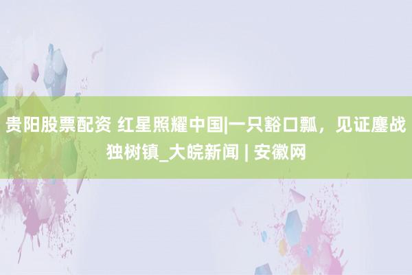 贵阳股票配资 红星照耀中国|一只豁口瓢，见证鏖战独树镇_大皖新闻 | 安徽网