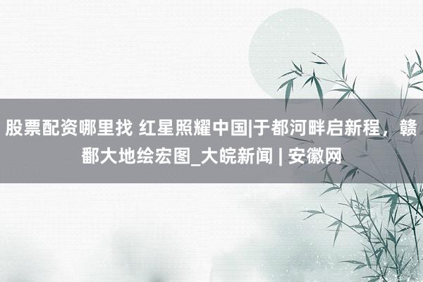 股票配资哪里找 红星照耀中国|于都河畔启新程，赣鄱大地绘宏图_大皖新闻 | 安徽网