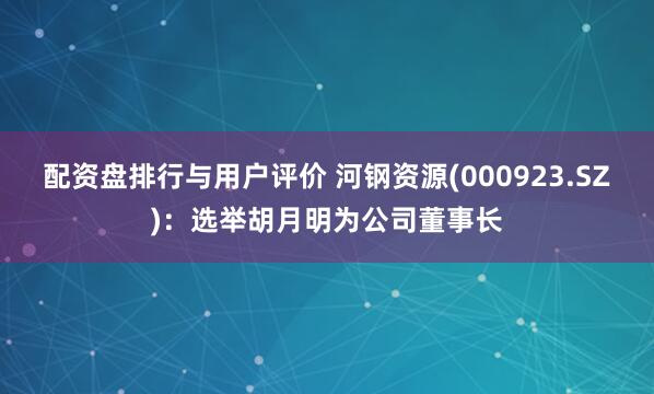 配资盘排行与用户评价 河钢资源(000923.SZ)：选举胡月明为公司董事长