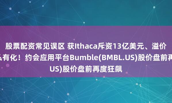 股票配资常见误区 获Ithaca斥资13亿美元、溢价138%私有化！约会应用平台Bumble(BMBL.US)股价盘前再度狂飙