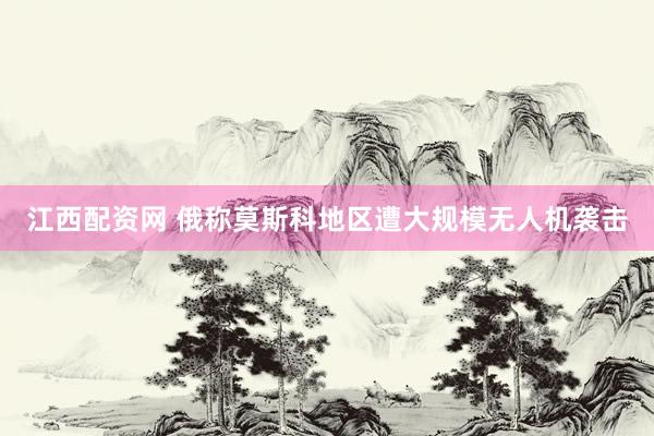 江西配资网 俄称莫斯科地区遭大规模无人机袭击